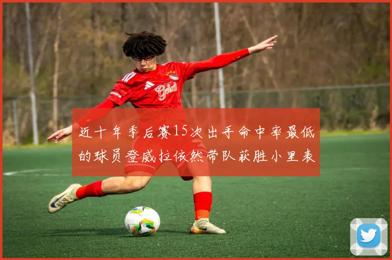 近十年季后赛15次出手命中率最低的球员登威拉依然带队获胜小里表现低迷仅得三分