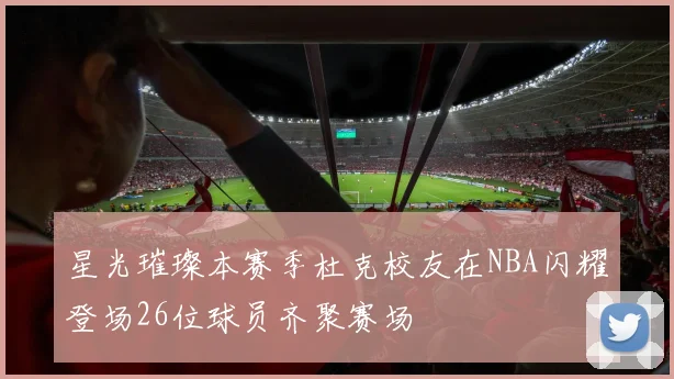 星光璀璨本赛季杜克校友在NBA闪耀登场26位球员齐聚赛场