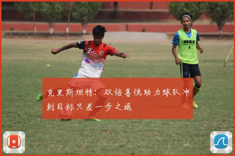 克里斯坦特：双倍喜悦助力球队冲刺目标只差一步之遥