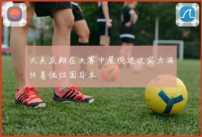 大关友翔在决赛中展现进攻实力满怀喜悦归国日本