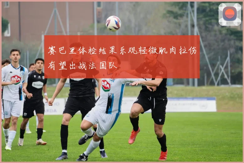 赛巴里体检结果乐观轻微肌肉拉伤有望出战法国队