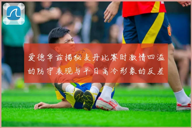 爱德华兹揭秘麦丹比赛时激情四溢的防守表现与平日高冷形象的反差