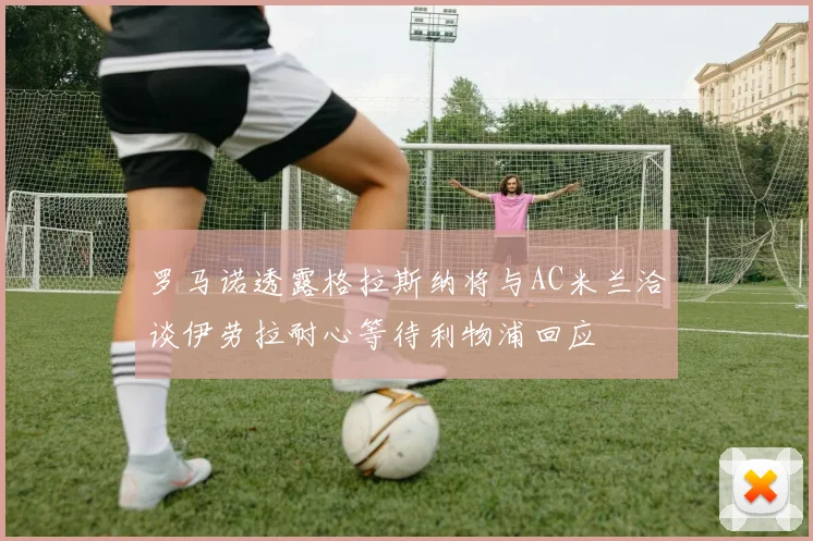 罗马诺透露格拉斯纳将与AC米兰洽谈伊劳拉耐心等待利物浦回应