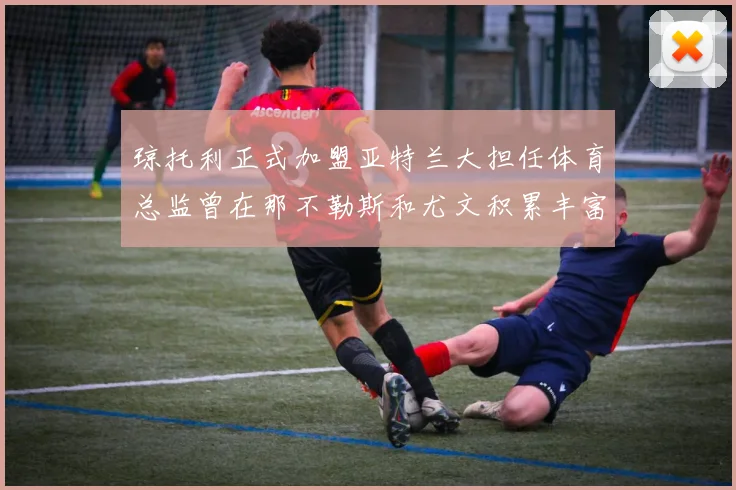 琼托利正式加盟亚特兰大担任体育总监曾在那不勒斯和尤文积累丰富经验