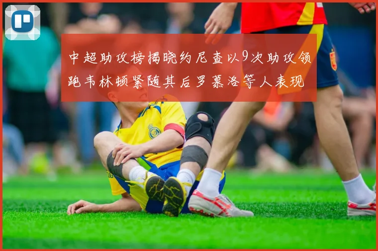 中超助攻榜揭晓约尼查以9次助攻领跑韦林顿紧随其后罗慕洛等人表现不俗