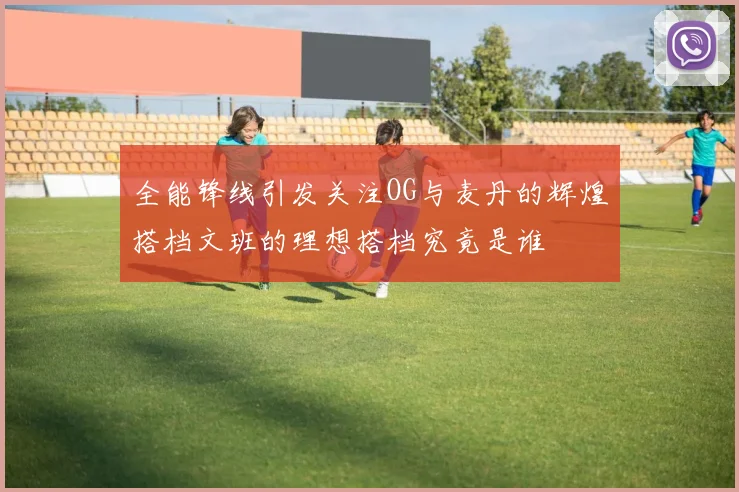 全能锋线引发关注OG与麦丹的辉煌搭档文班的理想搭档究竟是谁