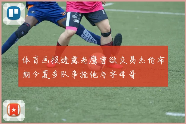 体育画报透露老鹰曾欲交易杰伦布朗今夏多队争抢他与字母哥