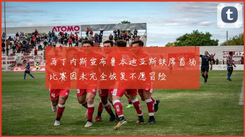 马丁内斯宣布鲁本迪亚斯缺席首场比赛因未完全恢复不愿冒险