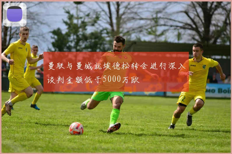 曼联与曼城就埃德松转会进行深入谈判金额低于5000万欧